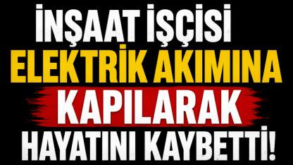 İnşaat İşçisi Elektrik Akımına Kapılarak Hayatını Kaybetti